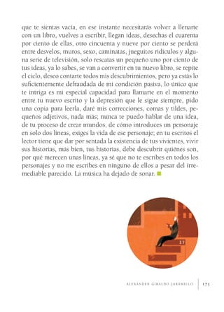 que te sientas vacía, en ese instante necesitarás volver a llenarte
con un libro, vuelves a escribir, llegan ideas, desechas el cuarenta
por ciento de ellas, otro cincuenta y nueve por ciento se perderá
entre desvelos, muros, sexo, caminatas, jueguitos ridículos y algu-
na serie de televisión, solo rescatas un pequeño uno por ciento de
tus ideas, ya lo sabes, se van a convertir en tu nuevo libro, se repite
el ciclo, deseo contarte todos mis descubrimientos, pero ya estás lo
suﬁcientemente defraudada de mi condición pasiva, lo único que
te intriga es mi especial capacidad para llamarte en el momento
entre tu nuevo escrito y la depresión que le sigue siempre, pido
una copia para leerla, daré mis correcciones, comas y tildes, pe-
queños adjetivos, nada más; nunca te puedo hablar de una idea,
de tu proceso de crear mundos, de cómo introduces un personaje
en solo dos líneas, exiges la vida de ese personaje; en tu escritos el
lector tiene que dar por sentada la existencia de tus vivientes, vivir
sus historias, más bien, tus historias, debe descubrir quiénes son,
por qué merecen unas líneas, ya sé que no te escribes en todos los
personajes y no me escribes en ninguno de ellos a pesar del irre-
mediable parecido. La música ha dejado de sonar.




                                          ALEXANDER GIRALDO JARAMILLO     175
 