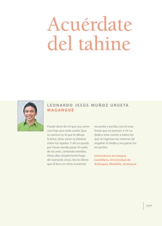 Acuérdate
del tahine

L E O N A R D O J E S Ú S M U Ñ O Z U R U E TA
MAGANGUÉ


Puedo decir de mí que soy como      recuerdo y escribo con él unas
una hoja que anda suelta. Que       líneas que se parecen a mí. Le
su camino es el que le dibuja       dedico este cuento a todos los
la brisa, otras veces se detiene    que se ingenian las maneras de
sobre los tejados. Y ahí se queda   engañar al olvido y recuperar los
por horas viendo pasar el vuelo     recuerdos.
de las aves, contando estrellas.
Otros días simplemente hago         Licenciatura en Lengua
de Leonardo Jesús, leo los libros   Castellana, Universidad de
que él lee y en otras ocasiones     Antioquia, Medellín, Antioquia




                                                                        177
 
