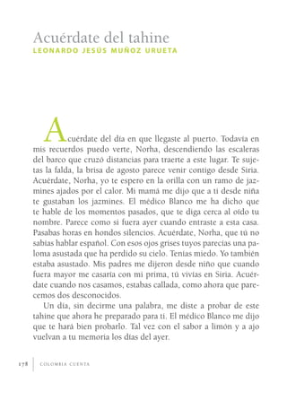 Acuérdate del tahine
      L E O N A R D O J E S Ú S M U Ñ O Z U R U E TA




         A       cuérdate del día en que llegaste al puerto. Todavía en
      mis recuerdos puedo verte, Norha, descendiendo las escaleras
      del barco que cruzó distancias para traerte a este lugar. Te suje-
      tas la falda, la brisa de agosto parece venir contigo desde Siria.
      Acuérdate, Norha, yo te espero en la orilla con un ramo de jaz-
      mines ajados por el calor. Mi mamá me dijo que a ti desde niña
      te gustaban los jazmines. El médico Blanco me ha dicho que
      te hable de los momentos pasados, que te diga cerca al oído tu
      nombre. Parece como si fuera ayer cuando entraste a esta casa.
      Pasabas horas en hondos silencios. Acuérdate, Norha, que tú no
      sabías hablar español. Con esos ojos grises tuyos parecías una pa-
      loma asustada que ha perdido su cielo. Tenías miedo. Yo también
      estaba asustado. Mis padres me dijeron desde niño que cuando
      fuera mayor me casaría con mi prima, tú vivías en Siria. Acuér-
      date cuando nos casamos, estabas callada, como ahora que pare-
      cemos dos desconocidos.
         Un día, sin decirme una palabra, me diste a probar de este
      tahine que ahora he preparado para ti. El médico Blanco me dijo
      que te hará bien probarlo. Tal vez con el sabor a limón y a ajo
      vuelvan a tu memoria los días del ayer.


178     C O L O M B I A C U E N TA
 