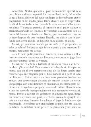 Acuérdate, Norha, que con el paso de los meses aprendiste a
decir buenos días en español. La casa se llenó de ti, del sonido
de tus alhajas, del olor del agua con hojas de hierbabuena que te
preparabas en las madrugadas. Hubo días en que te sorprendía,
hablándole en árabe a las cosas de la casa, como si ellas tuvie-
ran alma. Y le pedías permiso al limonero en el patio cuando le
arrancabas uno de sus limones. Perfumabas la casa entera con las
ﬂores del limonero. Acuérdate, Norha, que una mañana, mucho
tiempo después de que hubieras llegado, me dijiste con tu pro-
funda voz, cerca al oído, an bajecbik, sí, te quiero, en árabe.
   Mamá, ¿te acuerdas cuando yo era niña y tú preparabas la
salsa de tahine? Me pedías que fuera al patio y que arrancara li-
mones, pero antes me decías:
   —Se le debe pedir permiso al limonero, si no lo haces, a él le
dolerá cuando le arranques sus limones, y entonces su jugo dará
un sabor amargo, como de vinagre.
   Mamá, me enseñaste a hablarle al limonero como si él tuvie-
ra alma. ¿Te acuerdas? Esta mañana le hablé de ti. Si supieras,
mamá, que en el leve estremecimiento de sus hojas verdes creo
escuchar que me pregunta por ti. Esta mañana vi a papá al lado
del limonero. Ahí se estuvo un buen rato, parecían dos buenos
amigos que conversaban después de mucho tiempo sin verse.
Luego papá, con unos limones en sus manos, me llamó para de-
cirme que le ayudara a preparar la salsa de tahine. Recordé uno
a uno los pasos de la preparación y en esos recuerdos te veía a ti,
mamá. Ponías a cocinar los garbanzos en abundante agua, luego
los escurrías y hacías un puré, le echabas crema de ajonjolí, ex-
primías unos siete limones. Le echabas el jugo de limón y el ajo
machacado, lo revolvías con una cuchara de palo. Esa era la salsa
de tahine. La untabas en un pedazo de pan árabe y nos dabas a

                                      L E O N A R D O J E S Ú S M U Ñ O Z U R U E TA   179
 