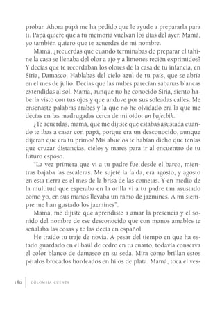 probar. Ahora papá me ha pedido que le ayude a prepararla para
      ti. Papá quiere que a tu memoria vuelvan los días del ayer. Mamá,
      yo también quiero que te acuerdes de mi nombre.
          Mamá, ¿recuerdas que cuando terminabas de preparar el tahi-
      ne la casa se llenaba del olor a ajo y a limones recién exprimidos?
      Y decías que te recordaban los olores de la casa de tu infancia, en
      Siria, Damasco. Hablabas del cielo azul de tu país, que se abría
      en el mes de julio. Decías que las nubes parecían sábanas blancas
      extendidas al sol. Mamá, aunque no he conocido Siria, siento ha-
      berla visto con tus ojos y que anduve por sus soleadas calles. Me
      enseñaste palabras árabes y la que no he olvidado era la que me
      decías en las madrugadas cerca de mi oído: an bajecbik.
          ¿Te acuerdas, mamá, que me dijiste que estabas asustada cuan-
      do te ibas a casar con papá, porque era un desconocido, aunque
      dijeran que era tu primo? Mis abuelos te habían dicho que tenías
      que cruzar distancias, cielos y mares para ir al encuentro de tu
      futuro esposo.
          “La vez primera que vi a tu padre fue desde el barco, mien-
      tras bajaba las escaleras. Me sujeté la falda, era agosto, y agosto
      en esta tierra es el mes de la brisa de las cometas. Y en medio de
      la multitud que esperaba en la orilla vi a tu padre tan asustado
      como yo, en sus manos llevaba un ramo de jazmines. A mí siem-
      pre me han gustado los jazmines”.
          Mamá, me dijiste que aprendiste a amar la presencia y el so-
      nido del nombre de ese desconocido que con manos amables te
      señalaba las cosas y te las decía en español.
          He traído tu traje de novia. A pesar del tiempo en que ha es-
      tado guardado en el baúl de cedro en tu cuarto, todavía conserva
      el color blanco de damasco en su seda. Mira cómo brillan estos
      pétalos brocados bordeados en hilos de plata. Mamá, toca el ves-


180     C O L O M B I A C U E N TA
 