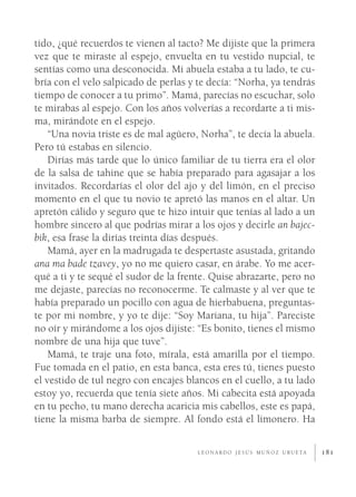 tido, ¿qué recuerdos te vienen al tacto? Me dijiste que la primera
vez que te miraste al espejo, envuelta en tu vestido nupcial, te
sentías como una desconocida. Mi abuela estaba a tu lado, te cu-
bría con el velo salpicado de perlas y te decía: “Norha, ya tendrás
tiempo de conocer a tu primo”. Mamá, parecías no escuchar, solo
te mirabas al espejo. Con los años volverías a recordarte a ti mis-
ma, mirándote en el espejo.
    “Una novia triste es de mal agüero, Norha”, te decía la abuela.
Pero tú estabas en silencio.
    Dirías más tarde que lo único familiar de tu tierra era el olor
de la salsa de tahine que se había preparado para agasajar a los
invitados. Recordarías el olor del ajo y del limón, en el preciso
momento en el que tu novio te apretó las manos en el altar. Un
apretón cálido y seguro que te hizo intuir que tenías al lado a un
hombre sincero al que podrías mirar a los ojos y decirle an bajec-
bik, esa frase la dirías treinta días después.
    Mamá, ayer en la madrugada te despertaste asustada, gritando
ana ma bade tzavey, yo no me quiero casar, en árabe. Yo me acer-
qué a ti y te sequé el sudor de la frente. Quise abrazarte, pero no
me dejaste, parecías no reconocerme. Te calmaste y al ver que te
había preparado un pocillo con agua de hierbabuena, preguntas-
te por mi nombre, y yo te dije: “Soy Mariana, tu hija”. Pareciste
no oír y mirándome a los ojos dijiste: “Es bonito, tienes el mismo
nombre de una hija que tuve”.
    Mamá, te traje una foto, mírala, está amarilla por el tiempo.
Fue tomada en el patio, en esta banca, esta eres tú, tienes puesto
el vestido de tul negro con encajes blancos en el cuello, a tu lado
estoy yo, recuerda que tenía siete años. Mi cabecita está apoyada
en tu pecho, tu mano derecha acaricia mis cabellos, este es papá,
tiene la misma barba de siempre. Al fondo está el limonero. Ha

                                      L E O N A R D O J E S Ú S M U Ñ O Z U R U E TA   181
 