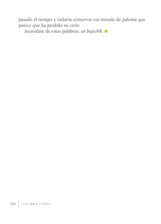 pasado el tiempo y todavía conservas esa mirada de paloma que
      parece que ha perdido su cielo.
         Acuérdate de estas palabras, an bajecbik.




182    C O L O M B I A C U E N TA
 