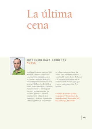 La última
cena

JOSÉ ELKIN DAZA CÁRDENAS
NOBSA


José Daza Cárdenas nació en 1981.    ha inﬂuenciado sus relatos. “La
Antes de culminar sus estudios       última cena” entremezcla la crítica
secundarios se trasladó, junto a     social con la visión clásica del héroe
su familia, a la ciudad de Bogotá    y el “romanticismo negro” que se
en donde posteriormente iniciaría    evidencia en la manera en la que
la carrera de Derecho. En 2010 se    mueren los protagonistas de la
radicó en Bucaramanga y comenzó      historia.
más seriamente su interés por la
literatura junto a su pasión por
el diseño gráﬁco. La narrativa       Facultad de Diseño Gráfico,
creativamente crítica de José        Corporación Universitaria de
Saramago y de Mario Benedetti no     Investigación y Desarrollo, UDI,
solo es su preferida, sino también   Bucaramanga, Santander




                                                                              185
 
