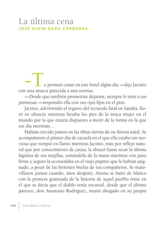 La última cena
      JOSÉ ELKIN DAZA CÁRDENAS




         -T          e prometí cenar en este hotel algún día —dijo Jacinto
      con una mueca parecida a una sonrisa.
          —Desde que también prometiste dejarme, siempre le temí a tus
      promesas —respondió ella con sus ojos ﬁjos en el piso.
          Jacinto, advirtiendo el regreso del recuerdo fatal en Sandra, llo-
      ró en silencio mientras besaba los pies de la única mujer en el
      mundo por la que estaría dispuesto a morir de la forma en la que
      ese día morirían…
          Habían crecido juntos en las tibias tierras de su Aitona natal. Se
      acompañaron el primer día de escuela en el que ella estaba tan ner-
      viosa que rompió en llanto mientras Jacinto, más por reﬂejo natu-
      ral que por conocimiento de causa, la abrazó hasta secar la última
      lágrima de sus mejillas, tomándola de la mano mientras con paso
      ﬁrme y seguro la acomodaba en el viejo pupitre que le habían asig-
      nado, a pesar de las hirientes burlas de sus compañeros. Se mara-
      villaron juntos cuando, años después, Aitona se bañó de blanco
      con la primera granizada de la historia de aquel pueblo triste en
      el que se decía que el diablo tenía sucursal, desde que el último
      párroco, don Anastasio Rodríguez, murió ahogado en su propio

186     C O L O M B I A C U E N TA
 
