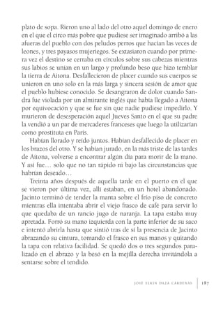 plato de sopa. Rieron uno al lado del otro aquel domingo de enero
en el que el circo más pobre que pudiese ser imaginado arribó a las
afueras del pueblo con dos peludos perros que hacían las veces de
leones, y tres payasos mujeriegos. Se extasiaron cuando por prime-
ra vez el destino se cerraba en círculos sobre sus cabezas mientras
sus labios se unían en un largo y profundo beso que hizo temblar
la tierra de Aitona. Desfallecieron de placer cuando sus cuerpos se
unieron en uno solo en la más larga y sincera sesión de amor que
el pueblo hubiese conocido. Se desangraron de dolor cuando San-
dra fue violada por un almirante inglés que había llegado a Aitona
por equivocación y que se fue sin que nadie pudiese impedirlo. Y
murieron de desesperación aquel Jueves Santo en el que su padre
la vendió a un par de mercaderes franceses que luego la utilizarían
como prostituta en París.
    Habían llorado y reído juntos. Habían desfallecido de placer en
los brazos del otro. Y se habían jurado, en la más triste de las tardes
de Aitona, volverse a encontrar algún día para morir de la mano.
Y así fue… solo que no tan rápido ni bajo las circunstancias que
habrían deseado…
    Treinta años después de aquella tarde en el puerto en el que
se vieron por última vez, allí estaban, en un hotel abandonado.
Jacinto terminó de tender la manta sobre el frío piso de concreto
mientras ella intentaba abrir el viejo frasco de café para servir lo
que quedaba de un rancio jugo de naranja. La tapa estaba muy
apretada. Forró su mano izquierda con la parte inferior de su saco
e intentó abrirla hasta que sintió tras de sí la presencia de Jacinto
abrazando su cintura, tomando el frasco en sus manos y quitando
la tapa con relativa facilidad. Se quedó dos o tres segundos para-
lizado en el abrazo y la besó en la mejilla derecha invitándola a
sentarse sobre el tendido.

                                             JOSÉ ELKIN DAZA CÁRDENAS     187
 