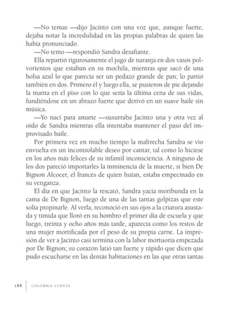 —No temas —dijo Jacinto con una voz que, aunque fuerte,
      dejaba notar la incredulidad en las propias palabras de quien las
      había pronunciado.
         —No temo —respondió Sandra desaﬁante.
         Ella repartió rigurosamente el jugo de naranja en dos vasos pol-
      vorientos que estaban en su mochila, mientras que sacó de una
      bolsa azul lo que parecía ser un pedazo grande de pan; lo partió
      también en dos. Primero él y luego ella, se pusieron de pie dejando
      la manta en el piso con lo que sería la última cena de sus vidas,
      fundiéndose en un abrazo fuerte que derivó en un suave baile sin
      música.
         —Yo nací para amarte —susurraba Jacinto una y otra vez al
      oído de Sandra mientras ella intentaba mantener el paso del im-
      provisado baile.
         Por primera vez en mucho tiempo la maltrecha Sandra se vio
      envuelta en un incontrolable deseo por cantar, tal como lo hiciese
      en los años más felices de su infantil inconsciencia. A ninguno de
      los dos pareció importarles la inminencia de la muerte, si bien De
      Bignon Alcocer, el francés de quien huían, estaba empecinado en
      su venganza.
         El día en que Jacinto la rescató, Sandra yacía moribunda en la
      cama de De Bignon, luego de una de las tantas golpizas que este
      solía propinarle. Al verla, reconoció en sus ojos a la criatura asusta-
      da y tímida que lloró en su hombro el primer día de escuela y que
      luego, treinta y ocho años más tarde, aparecía como los restos de
      una mujer mortiﬁcada por el peso de su propia carne. La impre-
      sión de ver a Jacinto casi termina con la labor mortuoria empezada
      por De Bignon; su corazón latió tan fuerte y rápido que dicen que
      pudo escucharse en las demás habitaciones en las que otras tantas



188     C O L O M B I A C U E N TA
 