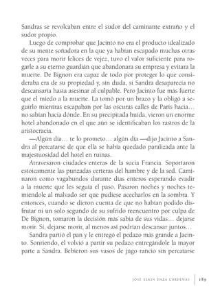 Sandras se revolcaban entre el sudor del caminante extraño y el
sudor propio.
    Luego de comprobar que Jacinto no era el producto idealizado
de su mente soñadora en la que ya habían escapado muchas otras
veces para morir felices de vejez, tuvo el valor suﬁciente para ro-
garle a su eterno guardián que abandonara su empresa y evitara la
muerte. De Bignon era capaz de todo por proteger lo que consi-
deraba era de su propiedad y, sin duda, si Sandra desaparecía no
descansaría hasta asesinar al culpable. Pero Jacinto fue más fuerte
que el miedo a la muerte. La tomó por un brazo y la obligó a se-
guirlo mientras escapaban por las oscuras calles de París hacia…
no sabían hacia dónde. En su precipitada huída, vieron un enorme
hotel abandonado en el que aún se identiﬁcaban los rastros de la
aristocracia.
    —Algún día… te lo prometo… algún día —dijo Jacinto a San-
dra al percatarse de que ella se había quedado paralizada ante la
majestuosidad del hotel en ruinas.
    Atravesaron ciudades enteras de la sucia Francia. Soportaron
estoicamente las punzadas certeras del hambre y de la sed. Cami-
naron como vagabundos durante días enteros esperando evadir
a la muerte que les seguía el paso. Pasaron noches y noches te-
miéndole al malvado ser que pudiese acecharlos en la sombra. Y
entonces, cuando se dieron cuenta de que no habían podido dis-
frutar ni un solo segundo de su sufrido reencuentro por culpa de
De Bignon, tomaron la decisión más sabia de sus vidas… dejarse
morir. Sí, dejarse morir, al menos así podrían descansar juntos…
    Sandra partió el pan y le entregó el pedazo más grande a Jacin-
to. Sonriendo, él volvió a partir su pedazo entregándole la mayor
parte a Sandra. Bebieron sus vasos de jugo rancio sin percatarse



                                          JOSÉ ELKIN DAZA CÁRDENAS    189
 