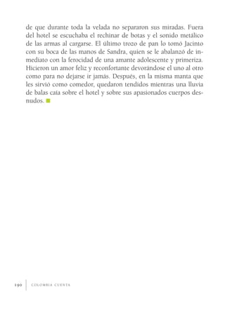 de que durante toda la velada no separaron sus miradas. Fuera
      del hotel se escuchaba el rechinar de botas y el sonido metálico
      de las armas al cargarse. El último trozo de pan lo tomó Jacinto
      con su boca de las manos de Sandra, quien se le abalanzó de in-
      mediato con la ferocidad de una amante adolescente y primeriza.
      Hicieron un amor feliz y reconfortante devorándose el uno al otro
      como para no dejarse ir jamás. Después, en la misma manta que
      les sirvió como comedor, quedaron tendidos mientras una lluvia
      de balas caía sobre el hotel y sobre sus apasionados cuerpos des-
      nudos.




190     C O L O M B I A C U E N TA
 