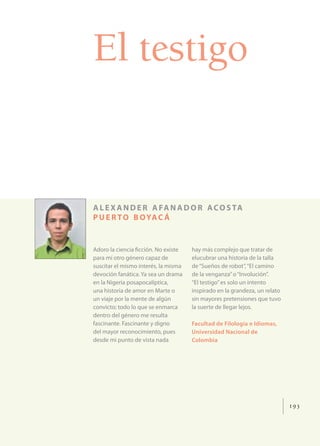 El testigo


A L E X A N D E R A FA N A D O R A C O S TA
P U E R T O B O YA C Á


Adoro la ciencia ﬁcción. No existe    hay más complejo que tratar de
para mí otro género capaz de          elucubrar una historia de la talla
suscitar el mismo interés, la misma   de “Sueños de robot”, “El camino
devoción fanática. Ya sea un drama    de la venganza” o “Involución”.
en la Nigeria posapocalíptica,        “El testigo” es solo un intento
una historia de amor en Marte o       inspirado en la grandeza, un relato
un viaje por la mente de algún        sin mayores pretensiones que tuvo
convicto; todo lo que se enmarca      la suerte de llegar lejos.
dentro del género me resulta
fascinante. Fascinante y digno        Facultad de Filología e Idiomas,
del mayor reconocimiento, pues        Universidad Nacional de
desde mi punto de vista nada          Colombia




                                                                            193
 
