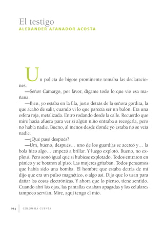 El testigo
      A L E X A N D E R A FA N A D O R A C O S TA




         U
      nes.
                       n policía de bigote prominente tomaba las declaracio-

         —Señor Camargo, por favor, dígame todo lo que vio esa ma-
      ñana.
         —Bien, yo estaba en la ﬁla, justo detrás de la señora gordita, la
      que acabó de salir, cuando vi lo que parecía ser un balón. Era una
      esfera roja, metalizada. Entró rodando desde la calle. Recuerdo que
      miré hacia afuera para ver si algún niño entraba a recogerla, pero
      no había nadie. Bueno, al menos desde donde yo estaba no se veía
      nadie.
         —¿Qué pasó después?
         —Um, bueno, después… uno de los guardias se acercó y… la
      bola hizo algo… empezó a brillar. Y luego explotó. Bueno, no ex-
      plotó. Pero sonó igual que si hubiese explotado. Todos entraron en
      pánico y se botaron al piso. Las mujeres gritaban. Todos pensamos
      que había sido una bomba. El hombre que estaba detrás de mí
      dijo que era un pulso magnético, o algo así. Dijo que lo usan para
      dañar las cosas electrónicas. Y ahora que lo pienso, tiene sentido.
      Cuando abrí los ojos, las pantallas estaban apagadas y los celulares
      tampoco servían. Mire, aquí tengo el mío.


194     C O L O M B I A C U E N TA
 