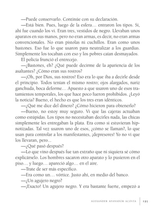 —Puede conservarlo. Continúe con su declaración.
    —Está bien. Pues, luego de la esfera… entraron los tipos. Sí,
ahí fue cuando los vi. Eran tres, vestidos de negro. Llevaban unos
aparatos en sus manos, pero no eran armas, es decir, no eran armas
convencionales. No eran pistolas ni cuchillos. Eran como unos
bastones. Eso fue lo que usaron para neutralizar a los guardias.
Simplemente los tocaban con eso y los pobres caían desmayados.
    El policía frunció el entrecejo.
    —¿Bastones, eh? ¿Qué puede decirme de la apariencia de los
asaltantes? ¿Cómo eran sus rostros?
    —¡Oh, por Dios, sus rostros! Eso era lo que iba a decirle desde
el principio. Todos tenían el mismo rostro; ojos alargados, nariz
ganchuda, boca deforme… Apuesto a que usaron uno de esos tra-
tamientos temporales, los que hace poco fueron prohibidos. ¿Leyó
la noticia? Bueno, el hecho es que los tres eran idénticos.
    —¿Qué me dice del dinero? ¿Cómo hicieron para obtenerlo?
    —Bueno, no estoy muy seguro. Vi que las cajeras actuaban
como estúpidas. Los tipos no necesitaban decirles nada, las chicas
simplemente les entregaban la plata. Era como si estuvieran hip-
notizadas. Tal vez usaron uno de esos, ¿cómo se llaman?, lo que
usan para controlar a los manifestantes, ¡depresores! Yo no vi que
los llevaran, pero...
    —¿Qué pasó después?
    —Lo que vino después fue tan extraño que ni siquiera sé cómo
explicárselo. Los hombres sacaron otro aparato y lo pusieron en el
piso… y luego… apareció algo… en el aire.
    —Trate de ser más especíﬁco.
    —Era como un… vórtice. Justo ahí, en medio del banco.
    —¿Un agujero negro?
    —¡Exacto! Un agujero negro. Y era bastante fuerte, empezó a

                                        A L E X A N D E R A FA N A D O R A C O S TA   195
 