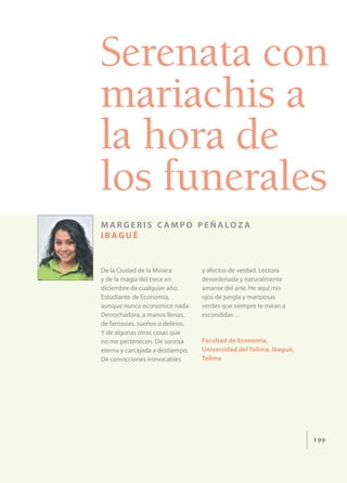 Serenata con
mariachis a
la hora de
los funerales
M A R G E R I S C A M P O P E Ñ A LO Z A
IBAGUÉ


De la Ciudad de la Música          y afectos de verdad. Lectora
y de la magia del trece en         desordenada y naturalmente
diciembre de cualquier año.        amante del arte. He aquí mis
Estudiante de Economía,            ojos de jungla y mariposas
aunque nunca economice nada.       verdes que siempre te miran a
Derrochadora, a manos llenas,      escondidas…
de fantasías, sueños o delirios.
Y de algunas otras cosas que
no me pertenecen. De sonrisa       Facultad de Economía,
eterna y carcajada a destiempo.    Universidad del Tolima, Ibagué,
De convicciones irrevocables       Tolima




                                                                     199
 