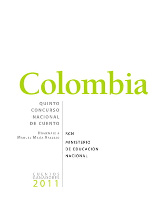 Colombia
       quinto
     concurso
      nacional
     de cuento

           Homenaje a    r c n 
Manuel   Mejía Vallejo
                         ministerio
                         de educación
                         nacional



         c u e n t o s
         ganadores
         2011
 
