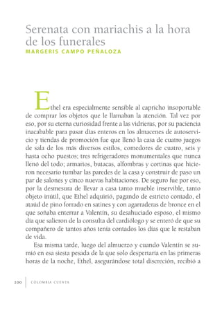 Serenata con mariachis a la hora
      de los funerales
      M A R G E R I S C A M P O P E Ñ A LO Z A




         E      thel era especialmente sensible al capricho insoportable
      de comprar los objetos que le llamaban la atención. Tal vez por
      eso, por su eterna curiosidad frente a las vidrieras, por su paciencia
      inacabable para pasar días enteros en los almacenes de autoservi-
      cio y tiendas de promoción fue que llenó la casa de cuatro juegos
      de sala de los más diversos estilos, comedores de cuatro, seis y
      hasta ocho puestos; tres refrigeradores monumentales que nunca
      llenó del todo; armarios, butacas, alfombras y cortinas que hicie-
      ron necesario tumbar las paredes de la casa y construir de paso un
      par de salones y cinco nuevas habitaciones. De seguro fue por eso,
      por la desmesura de llevar a casa tanto mueble inservible, tanto
      objeto inútil, que Ethel adquirió, pagando de estricto contado, el
      ataúd de pino forrado en satines y con agarraderas de bronce en el
      que soñaba enterrar a Valentín, su desahuciado esposo, el mismo
      día que salieron de la consulta del cardiólogo y se enteró de que su
      compañero de tantos años tenía contados los días que le restaban
      de vida.
          Esa misma tarde, luego del almuerzo y cuando Valentín se su-
      mió en esa siesta pesada de la que solo despertaría en las primeras
      horas de la noche, Ethel, asegurándose total discreción, recibió a


200     C O L O M B I A C U E N TA
 