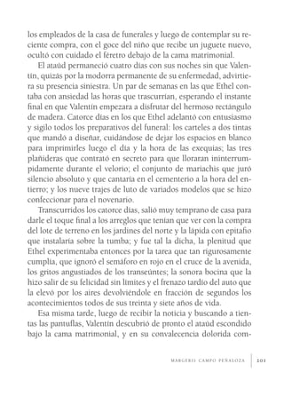 los empleados de la casa de funerales y luego de contemplar su re-
ciente compra, con el goce del niño que recibe un juguete nuevo,
ocultó con cuidado el féretro debajo de la cama matrimonial.
    El ataúd permaneció cuatro días con sus noches sin que Valen-
tín, quizás por la modorra permanente de su enfermedad, advirtie-
ra su presencia siniestra. Un par de semanas en las que Ethel con-
taba con ansiedad las horas que trascurrían, esperando el instante
ﬁnal en que Valentín empezara a disfrutar del hermoso rectángulo
de madera. Catorce días en los que Ethel adelantó con entusiasmo
y sigilo todos los preparativos del funeral: los carteles a dos tintas
que mandó a diseñar, cuidándose de dejar los espacios en blanco
para imprimirles luego el día y la hora de las exequias; las tres
plañideras que contrató en secreto para que lloraran ininterrum-
pidamente durante el velorio; el conjunto de mariachis que juró
silencio absoluto y que cantaría en el cementerio a la hora del en-
tierro; y los nueve trajes de luto de variados modelos que se hizo
confeccionar para el novenario.
    Transcurridos los catorce días, salió muy temprano de casa para
darle el toque ﬁnal a los arreglos que tenían que ver con la compra
del lote de terreno en los jardines del norte y la lápida con epitaﬁo
que instalaría sobre la tumba; y fue tal la dicha, la plenitud que
Ethel experimentaba entonces por la tarea que tan rigurosamente
cumplía, que ignoró el semáforo en rojo en el cruce de la avenida,
los gritos angustiados de los transeúntes; la sonora bocina que la
hizo salir de su felicidad sin límites y el frenazo tardío del auto que
la elevó por los aires devolviéndole en fracción de segundos los
acontecimientos todos de sus treinta y siete años de vida.
    Esa misma tarde, luego de recibir la noticia y buscando a tien-
tas las pantuﬂas, Valentín descubrió de pronto el ataúd escondido
bajo la cama matrimonial, y en su convalecencia dolorida com-

                                             MARGERIS CAMPO PEÑALOZA      201
 
