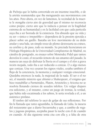 de Pielroja que lo había convertido en un insomne irascible, o de
la artritis reumatoidea que iba menguando sus movimientos con
los años. Pero ahora, en vez de lamentos, la vecindad de la muer-
te le otorgaba cierto aire de gravedad que él mismo no reconocía
como propio; cierto aire que lo inducía a pensar en la fragilidad
extrema de su humanidad y en la facilidad con que cada partícula
suya iba a ser borrada de la existencia. Era absurdo que su vida y
su ser —único e irrepetible— dependiera de la presión ejercida a
placer sobre un gatillo. Bastaba un leve movimiento de su dedo
anular y una bala, un simple trozo de plomo destrozaría su cráneo,
su cerebro y, de paso, todo su mundo. Su preciada licenciatura en
Filología Hispánica de la Universidad Complutense de Madrid, su
cátedra de postgrado, su ensayo sobre Menéndez Pidal que tantos
desvelos le costó, el recuerdo remoto de sus amantes del pasado, la
manera tan suya de disfrutar la lluvia en el campo y el olor a grava
recién mojada, todo iba a ser reducido a cenizas. O a algo menos
que cenizas. Una vez cesaran los signos vitales, cesaba también el
ﬂujo de la conciencia, la memoria y cualquier vestigio emocional.
Quedaba entonces la nada, la majestad de la nada. El ser o el no
ser, el manido misterio que abismó a Shakespeare, el enigma que
hizo trastabillar a Parménides, Platón, Aristóteles y Avicena no se
resolvía llenando cientos de sesudos infolios. Un vulgar disparo
era suﬁciente, y al instante, como un juego de ironías, la verdad,
que había sido escatimada a los sabios, le sería revelada a él, a un
auténtico profano.
    El timbre del teléfono lo sacó de golpe de sus reﬂexiones. Por
ﬁn la llamada que tanto aguardaba, la llamada de Lidia, la mesera
del restaurante que a diario frecuentaba y que, a cambio de rega-
los y jugosas propinas, aceptaba pasar la noche con él de cuando
en cuando. Al día siguiente tenía cita con ella y, a falta de otra

                                       ALFREDO ALONSO HINCAPIÉ DAZA    209
 
