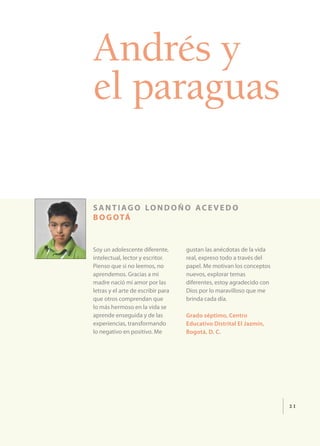 Andrés y
el paraguas

s a n t i ag o lo n d o ñ o ac e v e d o
b o g o tá


Soy un adolescente diferente,       gustan las anécdotas de la vida
intelectual, lector y escritor.     real, expreso todo a través del
Pienso que si no leemos, no         papel. Me motivan los conceptos
aprendemos. Gracias a mi            nuevos, explorar temas
madre nació mi amor por las         diferentes, estoy agradecido con
letras y el arte de escribir para   Dios por lo maravilloso que me
que otros comprendan que            brinda cada día.
lo más hermoso en la vida se
aprende enseguida y de las          Grado séptimo, Centro
experiencias, transformando         Educativo Distrital El Jazmín,
lo negativo en positivo. Me         Bogotá, D. C.




                                                                       21
 
