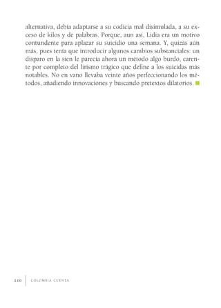 alternativa, debía adaptarse a su codicia mal disimulada, a su ex-
      ceso de kilos y de palabras. Porque, aun así, Lidia era un motivo
      contundente para aplazar su suicidio una semana. Y, quizás aún
      más, pues tenía que introducir algunos cambios substanciales: un
      disparo en la sien le parecía ahora un método algo burdo, caren-
      te por completo del lirismo trágico que deﬁne a los suicidas más
      notables. No en vano llevaba veinte años perfeccionando los mé-
      todos, añadiendo innovaciones y buscando pretextos dilatorios.




210     C O L O M B I A C U E N TA
 