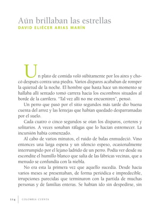 Aún brillaban las estrellas
      D AV I D E L I É C E R A R I A S M A R Í N




         U        n plato de comida voló súbitamente por los aires y cho-
      có después contra una piedra. Varios disparos acababan de romper
      la quietud de la noche. El hombre que hasta hace un momento se
      hallaba allí sentado tomó carrera hacia los escombros situados al
      borde de la carrilera. “Tal vez allí no me encuentren”, pensó.
          Un perro que pasó por el sitio segundos más tarde dio buena
      cuenta del arroz y las lentejas que habían quedado desparramadas
      por el suelo.
          Cada cuatro o cinco segundos se oían los disparos, certeros y
      solitarios. A veces sonaban ráfagas que lo hacían estremecer. La
      incursión había comenzado.
          Al cabo de varios minutos, el ruido de balas enmudeció. Vino
      entonces una larga espera y un silencio espeso, ocasionalmente
      interrumpido por el lejano ladrido de un perro. Podía ver desde su
      escondite el humillo blanco que salía de las fábricas vecinas, que a
      menudo se confundía con la niebla.
          No era esta la primera vez que aquello sucedía. Desde hacía
      varios meses se presentaban, de forma periódica e impredecible,
      irrupciones parecidas que terminaron con la partida de muchas
      personas y de familias enteras. Se habían ido sin despedirse, sin


214     C O L O M B I A C U E N TA
 