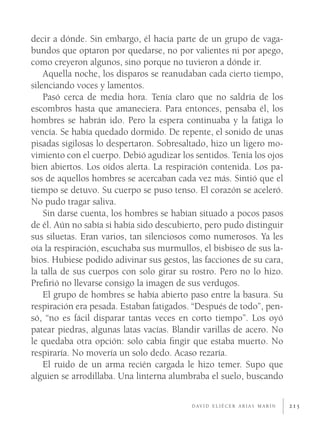decir a dónde. Sin embargo, él hacía parte de un grupo de vaga-
bundos que optaron por quedarse, no por valientes ni por apego,
como creyeron algunos, sino porque no tuvieron a dónde ir.
    Aquella noche, los disparos se reanudaban cada cierto tiempo,
silenciando voces y lamentos.
    Pasó cerca de media hora. Tenía claro que no saldría de los
escombros hasta que amaneciera. Para entonces, pensaba él, los
hombres se habrán ido. Pero la espera continuaba y la fatiga lo
vencía. Se había quedado dormido. De repente, el sonido de unas
pisadas sigilosas lo despertaron. Sobresaltado, hizo un ligero mo-
vimiento con el cuerpo. Debió agudizar los sentidos. Tenía los ojos
bien abiertos. Los oídos alerta. La respiración contenida. Los pa-
sos de aquellos hombres se acercaban cada vez más. Sintió que el
tiempo se detuvo. Su cuerpo se puso tenso. El corazón se aceleró.
No pudo tragar saliva.
    Sin darse cuenta, los hombres se habían situado a pocos pasos
de él. Aún no sabía si había sido descubierto, pero pudo distinguir
sus siluetas. Eran varios, tan silenciosos como numerosos. Ya les
oía la respiración, escuchaba sus murmullos, el bisbiseo de sus la-
bios. Hubiese podido adivinar sus gestos, las facciones de su cara,
la talla de sus cuerpos con solo girar su rostro. Pero no lo hizo.
Preﬁrió no llevarse consigo la imagen de sus verdugos.
    El grupo de hombres se había abierto paso entre la basura. Su
respiración era pesada. Estaban fatigados. “Después de todo”, pen-
só, “no es fácil disparar tantas veces en corto tiempo”. Los oyó
patear piedras, algunas latas vacías. Blandir varillas de acero. No
le quedaba otra opción: solo cabía ﬁngir que estaba muerto. No
respiraría. No movería un solo dedo. Acaso rezaría.
    El ruido de un arma recién cargada le hizo temer. Supo que
alguien se arrodillaba. Una linterna alumbraba el suelo, buscando

                                          D AV I D E L I É C E R A R I A S M A R Í N   215
 