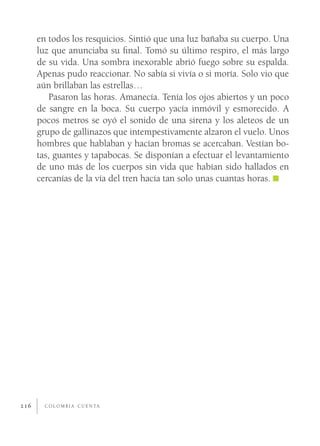 en todos los resquicios. Sintió que una luz bañaba su cuerpo. Una
      luz que anunciaba su ﬁnal. Tomó su último respiro, el más largo
      de su vida. Una sombra inexorable abrió fuego sobre su espalda.
      Apenas pudo reaccionar. No sabía si vivía o si moría. Solo vio que
      aún brillaban las estrellas…
         Pasaron las horas. Amanecía. Tenía los ojos abiertos y un poco
      de sangre en la boca. Su cuerpo yacía inmóvil y esmorecido. A
      pocos metros se oyó el sonido de una sirena y los aleteos de un
      grupo de gallinazos que intempestivamente alzaron el vuelo. Unos
      hombres que hablaban y hacían bromas se acercaban. Vestían bo-
      tas, guantes y tapabocas. Se disponían a efectuar el levantamiento
      de uno más de los cuerpos sin vida que habían sido hallados en
      cercanías de la vía del tren hacía tan solo unas cuantas horas.




216     C O L O M B I A C U E N TA
 