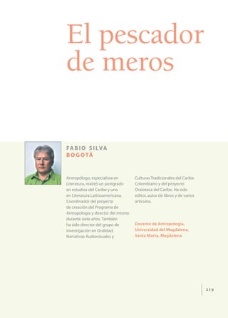 El pescador
de meros

FA B I O S I LVA
B O G O TÁ


Antropólogo, especialista en        Culturas Tradicionales del Caribe
Literatura, realizó un postgrado    Colombiano y del proyecto
en estudios del Caribe y uno        Oraloteca del Caribe. Ha sido
en Literatura Latinoamericana.      editor, autor de libros y de varios
Coordinador del proyecto            artículos.
de creación del Programa de
Antropología y director del mismo
durante siete años. También
ha sido director del grupo de       Docente de Antropología,
investigación en Oralidad,          Universidad del Magdalena,
Narrativas Audiovisuales y          Santa Marta, Magdalena




                                                                          219
 
