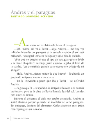 Andrés y el paraguas
     s a n t i ag o lo n d o ñ o ac e v e d o




        –A          ndresito, no te olvides de llevar el paraguas.
        —Oh, mamá, no va a llover —dijo Andrés—, me voy ver
     ridículo llevando un paraguas a la escuela cuando el sol está
     brillando. Pero igual tomó su paraguas y salió para la escuela.
        “¿Por qué no puede ser este el tipo de paraguas que se dobla
     y se hace chiquito?”, rezongo justo cuando llegaba al final de
     la cuadra, “¡es demasiado grande para esconderlo debajo de mi
     abrigo!”.
        —Hola, Andrés, ¿tienes miedo de que llueva? —lo abordó un
     grupo de amigos al entrar a la escuela.
        —En la televisión dijeron que iba a llover —se defendió
     Andrés.
        —Seguro que sí —respondió su amigo Carlos con una sonrisa
     burlona—, pero es la clase de lluvia llamada luz del sol. Los de­
     más niños se rieron.
        Durante el descanso el cielo aún estaba despejado. Andrés se
     sintió aliviado porque ya nadie se acordaba de lo del paraguas.
     Sin embargo, después del almuerzo, Carlos apareció en el patio
     con el paraguas en la mano.


22     c o l o m b i a c u e n ta
 