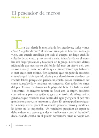 El pescador de meros
      FA B I O S I LVA




         E      se día, desde la montaña de los oteadores, todos vimos
      cómo Alargalavida entró al mar con su arpón al hombro, su talego
      viejo, una cuerda enrollada por todo el cuerpo, un largo cuchillo
      colgado de su cinto, y no volvió a salir. Alargalavida es el nom-
      bre del mejor pescador y buceador de Taganga. Corríamos detrás
      pidiéndole que nos trajera del fondo del mar un tesoro y él, con
      su voz ronca y fuerte, nos decía que el único tesoro que había en
      el mar era el mar mismo. Por supuesto que ninguno de nosotros
      entendía qué había querido decir y nos devolvíamos riendo y co-
      rriendo felices porque eso parecía un chiste. Todos queríamos ser
      como Alargalavida y teníamos un concurso. Casi todos los niños
      del pueblo nos reuníamos en la playa del hotel La ballena azul.
      Y mientras los mayores tenían su ﬁesta con la virgen, nosotros
      competíamos para ver quién se ganaba el trofeo de Alargalavida;
      ganaba el que resistiera más dentro del agua y cogiera el pez más
      grande con arpón, sin importar su clase. En eso no podíamos igua-
      lar a Alargalavida, pues él solamente pescaba meros y merlines,
      lo demás no le importaba. “Un verdadero pescador de arpón se
      debe enfrentar a peces grandes e inteligentes como el hombre”,
      decía cuando estaba en el pueblo tomándose unas cervezas con


220     C O L O M B I A C U E N TA
 
