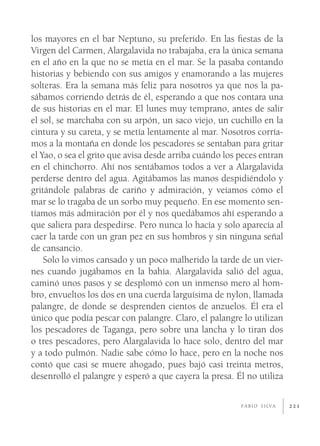 los mayores en el bar Neptuno, su preferido. En las ﬁestas de la
Virgen del Carmen, Alargalavida no trabajaba, era la única semana
en el año en la que no se metía en el mar. Se la pasaba contando
historias y bebiendo con sus amigos y enamorando a las mujeres
solteras. Era la semana más feliz para nosotros ya que nos la pa-
sábamos corriendo detrás de él, esperando a que nos contara una
de sus historias en el mar. El lunes muy temprano, antes de salir
el sol, se marchaba con su arpón, un saco viejo, un cuchillo en la
cintura y su careta, y se metía lentamente al mar. Nosotros corría-
mos a la montaña en donde los pescadores se sentaban para gritar
el Yao, o sea el grito que avisa desde arriba cuándo los peces entran
en el chinchorro. Ahí nos sentábamos todos a ver a Alargalavida
perderse dentro del agua. Agitábamos las manos despidiéndolo y
gritándole palabras de cariño y admiración, y veíamos cómo el
mar se lo tragaba de un sorbo muy pequeño. En ese momento sen-
tíamos más admiración por él y nos quedábamos ahí esperando a
que saliera para despedirse. Pero nunca lo hacía y solo aparecía al
caer la tarde con un gran pez en sus hombros y sin ninguna señal
de cansancio.
    Solo lo vimos cansado y un poco malherido la tarde de un vier-
nes cuando jugábamos en la bahía. Alargalavida salió del agua,
caminó unos pasos y se desplomó con un inmenso mero al hom-
bro, envueltos los dos en una cuerda larguísima de nylon, llamada
palangre, de donde se desprenden cientos de anzuelos. Él era el
único que podía pescar con palangre. Claro, el palangre lo utilizan
los pescadores de Taganga, pero sobre una lancha y lo tiran dos
o tres pescadores, pero Alargalavida lo hace solo, dentro del mar
y a todo pulmón. Nadie sabe cómo lo hace, pero en la noche nos
contó que casi se muere ahogado, pues bajó casi treinta metros,
desenrolló el palangre y esperó a que cayera la presa. Él no utiliza

                                                         F A B I O S I LV A   221
 