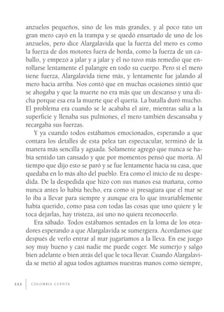 anzuelos pequeños, sino de los más grandes, y al poco rato un
      gran mero cayó en la trampa y se quedó ensartado de uno de los
      anzuelos, pero dice Alargalavida que la fuerza del mero es como
      la fuerza de dos motores fuera de borda, como la fuerza de un ca-
      ballo, y empezó a jalar y a jalar y él no tuvo más remedio que en-
      rollarse lentamente el palangre en todo su cuerpo. Pero si el mero
      tiene fuerza, Alargalavida tiene más, y lentamente fue jalando al
      mero hacia arriba. Nos contó que en muchas ocasiones sintió que
      se ahogaba y que la muerte no era más que un descanso y una di-
      cha porque esa era la muerte que él quería. La batalla duró mucho.
      El problema era cuando se le acababa el aire, mientras salía a la
      superﬁcie y llenaba sus pulmones, el mero también descansaba y
      recargaba sus fuerzas.
          Y ya cuando todos estábamos emocionados, esperando a que
      contara los detalles de esta pelea tan espectacular, terminó de la
      manera más sencilla y aguada. Solamente agregó que nunca se ha-
      bía sentido tan cansado y que por momentos pensó que moría. Al
      tiempo que dijo esto se paró y se fue lentamente hacia su casa, que
      quedaba en lo más alto del pueblo. Era como el inicio de su despe-
      dida. De la despedida que hizo con sus manos esa mañana, como
      nunca antes lo había hecho, era como si presagiara que el mar se
      lo iba a llevar para siempre y aunque era lo que invariablemente
      había querido, como pasa con todas las cosas que uno quiere y le
      toca dejarlas, hay tristeza, así uno no quiera reconocerlo.
          Era sábado. Todos estábamos sentados en la loma de los otea-
      dores esperando a que Alargalavida se sumergiera. Acordamos que
      después de verlo entrar al mar jugaríamos a la lleva. En ese juego
      soy muy bueno y casi nadie me puede coger. Me sumerjo y salgo
      bien adelante o bien atrás del que le toca llevar. Cuando Alargalavi-
      da se metió al agua todos agitamos nuestras manos como siempre,


222     C O L O M B I A C U E N TA
 