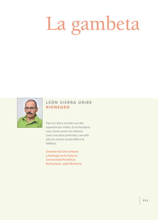 La gambeta


LEÓN SIERRA URIBE
RIONEGRO


Para mí, leer y escribir son dos
experiencias vitales. En la literatura
vivo. Como autor me interesa
crear una obra profunda y sencilla
(de ese mismo modo deﬁno la
belleza).

Docente de Cine Urbano
y Ecología en la Cultura,
Universidad Pontificia
Bolivariana, sede Montería




                                         225
 