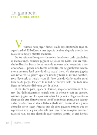 La gambeta
      LEÓN SIERRA URIBE




         V       ivíamos para jugar fútbol. Nada nos importaba más en
      aquella edad. El balón era una especie de dios al que le ofrecíamos
      nuestro tiempo y nuestra memoria.
         De los veinte niños que vivíamos en la calle (en cada casa había
      al menos uno), el mejor jugador de todos era Gallo, que en reali-
      dad se llamaba Bernardo. A pesar de su corta edad —tendría unos
      once años—, poseía una fuerza de bestia, era de gambetear sereno
      y una puntería letal cuando disparaba al arco. No siempre jugaba
      con nosotros. Su padre, que era albañil y tenía su mismo nombre,
      solía llevárselo a trabajar con él. Pero cuando Gallo estaba en el
      terreno de juego, léase en la mitad de nuestra calle, era toda una
      ﬁesta verlo hacer diabluras con la pelota.
         El más torpe para jugar era Herman, al que apodábamos el Bu-
      rro. Era deﬁnitivamente negado con la pelota y con su cuerpo,
      como si jugara con los ojos vendados. La pelota le llegaba antes o
      después de que él moviera sus temibles piernas, porque en cuanto
      a dar patadas, en eso sí resultaba ambidiestro. Era un drama y una
      comedia verlo jugar. Parecía uno de esos payasos mudos que se
      equivocan adrede y nada les sale en el escenario, solo para arrancar
      nuestra risa, esa risa dormida que traemos dentro, o que hemos


226     C O L O M B I A C U E N TA
 