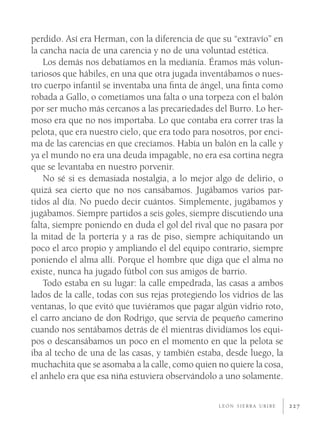 perdido. Así era Herman, con la diferencia de que su “extravío” en
la cancha nacía de una carencia y no de una voluntad estética.
    Los demás nos debatíamos en la medianía. Éramos más volun-
tariosos que hábiles, en una que otra jugada inventábamos o nues-
tro cuerpo infantil se inventaba una ﬁnta de ángel, una ﬁnta como
robada a Gallo, o cometíamos una falta o una torpeza con el balón
por ser mucho más cercanos a las precariedades del Burro. Lo her-
moso era que no nos importaba. Lo que contaba era correr tras la
pelota, que era nuestro cielo, que era todo para nosotros, por enci-
ma de las carencias en que crecíamos. Había un balón en la calle y
ya el mundo no era una deuda impagable, no era esa cortina negra
que se levantaba en nuestro porvenir.
    No sé si es demasiada nostalgia, a lo mejor algo de delirio, o
quizá sea cierto que no nos cansábamos. Jugábamos varios par-
tidos al día. No puedo decir cuántos. Simplemente, jugábamos y
jugábamos. Siempre partidos a seis goles, siempre discutiendo una
falta, siempre poniendo en duda el gol del rival que no pasara por
la mitad de la portería y a ras de piso, siempre achiquitando un
poco el arco propio y ampliando el del equipo contrario, siempre
poniendo el alma allí. Porque el hombre que diga que el alma no
existe, nunca ha jugado fútbol con sus amigos de barrio.
    Todo estaba en su lugar: la calle empedrada, las casas a ambos
lados de la calle, todas con sus rejas protegiendo los vidrios de las
ventanas, lo que evitó que tuviéramos que pagar algún vidrio roto,
el carro anciano de don Rodrigo, que servía de pequeño camerino
cuando nos sentábamos detrás de él mientras dividíamos los equi-
pos o descansábamos un poco en el momento en que la pelota se
iba al techo de una de las casas, y también estaba, desde luego, la
muchachita que se asomaba a la calle, como quien no quiere la cosa,
el anhelo era que esa niña estuviera observándolo a uno solamente.

                                                   LEÓN SIERRA URIBE    227
 