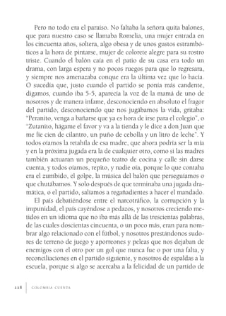 Pero no todo era el paraíso. No faltaba la señora quita balones,
      que para nuestro caso se llamaba Romelia, una mujer entrada en
      los cincuenta años, soltera, algo obesa y de unos gustos estrambó-
      ticos a la hora de pintarse, mujer de colorete alegre para su rostro
      triste. Cuando el balón caía en el patio de su casa era todo un
      drama, con larga espera y no pocos ruegos para que lo regresara,
      y siempre nos amenazaba conque era la última vez que lo hacía.
      O sucedía que, justo cuando el partido se ponía más candente,
      digamos, cuando iba 5-5, aparecía la voz de la mamá de uno de
      nosotros y de manera infame, desconociendo en absoluto el fragor
      del partido, desconociendo que nos jugábamos la vida, gritaba:
      “Peranito, venga a bañarse que ya es hora de irse para el colegio”, o
      “Zutanito, hágame el favor y va a la tienda y le dice a don Juan que
      me fíe cien de cilantro, un puño de cebolla y un litro de leche”. Y
      todos oíamos la retahíla de esa madre, que ahora podría ser la mía
      y en la próxima jugada era la de cualquier otro, como si las madres
      también actuaran un pequeño teatro de cocina y calle sin darse
      cuenta, y todos oíamos, repito, y nadie oía, porque lo que contaba
      era el zumbido, el golpe, la música del balón que perseguíamos o
      que chutábamos. Y solo después de que terminaba una jugada dra-
      mática, o el partido, salíamos a regañadientes a hacer el mandado.
          El país debatiéndose entre el narcotráﬁco, la corrupción y la
      impunidad, el país cayéndose a pedazos, y nosotros creciendo me-
      tidos en un idioma que no iba más allá de las trescientas palabras,
      de las cuales doscientas cincuenta, o un poco más, eran para nom-
      brar algo relacionado con el fútbol, y nosotros prestándonos sudo-
      res de terreno de juego y aporreones y peleas que nos dejaban de
      enemigos con el otro por un gol que nunca fue o por una falta, y
      reconciliaciones en el partido siguiente, y nosotros de espaldas a la
      escuela, porque si algo se acercaba a la felicidad de un partido de


228     C O L O M B I A C U E N TA
 