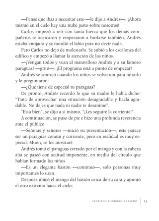 —Pensé que ibas a necesitar esto —le dijo a Andrés—. ¡Ahora
mismo en el cielo hay una nube justo sobre nosotros!
   Carlos empezó a reír con tanta fuerza que los demás com­
pañeros se acercaron y empezaron a burlarse también. Andrés
estaba enojado y se mordió el labio para no decir nada.
   Pero Carlos no dejó de molestarlo. Se subió a los escalones del
edifico y empezó a llamar la atención de los niños.
   —¡Vengan todos y vean al maravilloso Andrés y a su famoso
paraguas! —gritó—. ¡El programa está a punto de empezar!
   Andrés se sonrojó cuando los niños se volvieron para mirarlo
y le preguntaron:
   —¿Qué tiene de especial tu paraguas?
   De pronto, Andrés recordó lo que su madre le había dicho:
“Trata de aprovechar una situación desagradable y hazla agra­
dable. No dejes que nada ni nadie te desanime”.
   “Está bien”, se dijo a sí mismo. “¡Les seguiré la corriente!”.
   A continuación, se puso de pie e hizo una profunda reverencia
ante el público.
   —Señoras y señores —inició su presentación—, este parece
ser un paraguas común y corriente, pero en realidad es muy es­
pecial. Miren, se los mostraré.
   Andrés tomó el paraguas cerrado por el mango y con la cabeza
alta se paseó con actitud imponente, en medio del círculo que
habían formado los niños.
   —Es un elegante bastón —continuó—, solo personas muy
importantes lo usan.
   Después ubicó el mango del bastón cerca de su cara y apuntó
el otro extremo hacia el cielo:


                                        santiago londoño acevedo     23
 