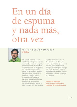 En un día
de espuma
y nada más,
otra vez
  W I T T O N B E C E R R A M AY O R G A
  PA I PA


  Me gusta la literatura por una        pagó todos. Esa fue la manera
  condena extraña que no termino        de acercarme a los libros. Este
  de entender; mi mamá compraba         cuento es un homenaje a aquellas
  libros para armar una biblioteca      personas que han intervenido
  que recogiera una visión general      para que yo escriba, para que siga
  del conocimiento y la cultura,        amando la literatura y también
  preferí los de literatura, aquellas   para aquellas que sufren, aún hoy,
  obras que traían historias que        la constante ruina de la violencia
  no tenían nada que ver con            en Colombia.
  la objetividad y la obviedad.
  Recuerdo que las deudas de los
  libros que mi mamá asumía a           Docente de Literatura,
  veces superaban las cuentas del       Universidad Tecnológica de
  mercado, pero me consta que los       Colombia, UPTC, Tunja, Boyacá




                                                                             231
 