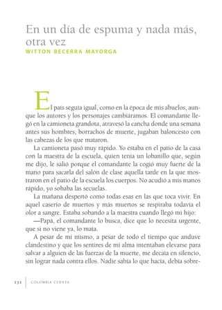 En un día de espuma y nada más,
      otra vez
      W I T T O N B E C E R R A M AY O R G A




         E      l país seguía igual, como en la época de mis abuelos, aun-
      que los autores y los personajes cambiáramos. El comandante lle-
      gó en la camioneta grandota, atravesó la cancha donde una semana
      antes sus hombres, borrachos de muerte, jugaban baloncesto con
      las cabezas de los que mataron.
          La camioneta pasó muy rápido. Yo estaba en el patio de la casa
      con la maestra de la escuela, quien tenía un lobanillo que, según
      me dijo, le salió porque el comandante la cogió muy fuerte de la
      mano para sacarla del salón de clase aquella tarde en la que mos-
      traron en el patio de la escuela los cuerpos. No acudió a mis manos
      rápido, yo sobaba las secuelas.
          La mañana despertó como todas esas en las que toca vivir. En
      aquel caserío de muertos y más muertos se respiraba todavía el
      olor a sangre. Estaba sobando a la maestra cuando llegó mi hijo:
          —Papá, el comandante lo busca, dice que lo necesita urgente,
      que si no viene ya, lo mata.
          A pesar de mí mismo, a pesar de todo el tiempo que anduve
      clandestino y que los sentires de mi alma intentaban elevarse para
      salvar a alguien de las fuerzas de la muerte, me decaía en silencio,
      sin lograr nada contra ellos. Nadie sabía lo que hacía, debía sobre-


232     C O L O M B I A C U E N TA
 