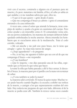 vivir con el secreto, contárselo a alguien era el puntazo para mi
muerte y lo peor, matarían a mi familia, al ﬁn y al cabo yo sabía en
qué andaba y si me mataban sabría por qué, ellos no.
   —Y qué es lo que quiere —grité desde el patio.
   —Que me componga el brazo ya cabrón —gritó el comandante
entrando a la casa enfurecido.
   A veces uno, como el señor que atiende la farmacia, tiene com-
plejo de médico y ayuda a la gente en cuestiones del cuerpo. Pero
cómo ayudar a un miserable como él. El comandante venía solo,
sin sus perros cuidanderos, los matones de siempre debieron haber
quedado embolatados la noche anterior. Ahora entendía los bom-
bazos que se escucharon antes de la medianoche. Traía el codo
corrido, volteado.
   —Me caí anoche y me jodí este puto brazo, me lo tiene que
arreglar —gritó. Su ropa traía rastros de sangre.
   —¿Trajo aguardiente? —le pregunté.
   —No, si no hay, me aguanto el dolor que sea con tal de que me
componga el brazo —me respondió.
   —¿Y sus hombres?
   —Qué le importa —me dijo pateando una de las sillas, espe-
rando que yo hiciera lo que tenía que hacer.
   Levanté la silla que había pateado y allí lo hice sentar, le descu-
brí el brazo, la maestra pasó por el pasillo con la mano sin terminar
de sobar.
   —¿Y esta también se jodió la mano?
   La maestra salió corriendo. Él nunca la quiso matar. Muchas ve-
ces pudo hacerlo cuando llegaba a la escuela a exhibir sus trofeos
de la muerte, a castigar a los que supuestamente estaban del otro
lado. Hoy todavía me pregunto de qué otro lado, diferente al de la
muerte se podía estar allí. También la retuvo varias veces cuando

                                             W I T T O N B E C E R R A M AY O R G A   233
 