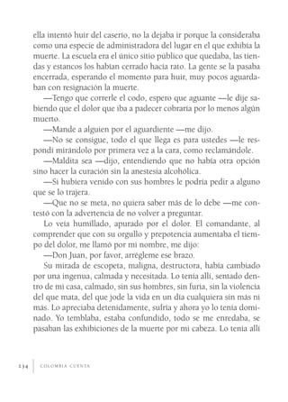 ella intentó huir del caserío, no la dejaba ir porque la consideraba
      como una especie de administradora del lugar en el que exhibía la
      muerte. La escuela era el único sitio público que quedaba, las tien-
      das y estancos los habían cerrado hacía rato. La gente se la pasaba
      encerrada, esperando el momento para huir, muy pocos aguarda-
      ban con resignación la muerte.
          —Tengo que correrle el codo, espero que aguante —le dije sa-
      biendo que el dolor que iba a padecer cobraría por lo menos algún
      muerto.
          —Mande a alguien por el aguardiente —me dijo.
          —No se consigue, todo el que llega es para ustedes —le res-
      pondí mirándolo por primera vez a la cara, como reclamándole.
          —Maldita sea —dijo, entendiendo que no había otra opción
      sino hacer la curación sin la anestesia alcohólica.
          —Si hubiera venido con sus hombres le podría pedir a alguno
      que se lo trajera.
          —Que no se meta, no quiera saber más de lo debe —me con-
      testó con la advertencia de no volver a preguntar.
          Lo veía humillado, apurado por el dolor. El comandante, al
      comprender que con su orgullo y prepotencia aumentaba el tiem-
      po del dolor, me llamó por mi nombre, me dijo:
          —Don Juan, por favor, arrégleme ese brazo.
          Su mirada de escopeta, maligna, destructora, había cambiado
      por una ingenua, calmada y necesitada. Lo tenía allí, sentado den-
      tro de mi casa, calmado, sin sus hombres, sin furia, sin la violencia
      del que mata, del que jode la vida en un día cualquiera sin más ni
      más. Lo apreciaba detenidamente, sufría y ahora yo lo tenía domi-
      nado. Yo temblaba, estaba confundido, todo se me enredaba, se
      pasaban las exhibiciones de la muerte por mi cabeza. Lo tenía allí



234     C O L O M B I A C U E N TA
 
