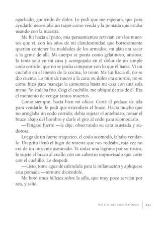 agachado, gimiendo de dolor. Le pedí que me esperara, que para
ayudarlo necesitaba un trapo como venda y la pomada que estaba
usando con la maestra.
    Me fui hacia el patio, mis pensamientos revivían con los muer-
tos que vi, con los años de mi clandestinidad que borrosamente
querían contener las maldades de los armados; mi afán era sacar
a la gente de allí. Mi cuerpo se ponía como gelatinoso, ansioso,
lo tenía solo en mi casa y acongojado en el dolor de un simple
codo corrido, que no se podía comparar con lo que él hacía. Vi un
cuchillo en el mesón de la cocina, lo tomé. Me fui hacia él, no se
dio cuenta. Lo miré de nuevo a la cara, su dolor era enorme, no sé
cómo hizo para manejar la camioneta hasta mi casa con una sola
mano. Yo sudaba frío. Cogí el cuchillo, me ubiqué detrás de él. Era
el momento de vengar tantos muertos.
    Como siempre, hacía bien mi oﬁcio. Corté el pedazo de tela
para vendarlo, le pedí que extendiera el brazo. Hacía mucho que
no arreglaba un codo corrido; debía sujetar el antebrazo, tomar el
brazo abajo del hombro y darle el giro al codo para acomodarlo.
    —Téngase fuerte —le dije, observando su cara asustada y su-
dorosa.
    Luego de un fuerte traqueteo, el codo acomodó, faltaba vendar-
lo. Un grito llenó el lugar de muerte que nos rodeaba, esta vez no
era de un inocente asesinado. Vi rodar una lágrima por su rostro,
le sujeté el brazo al cuello con un cabestro improvisado que corté
con el cuchillo. Lo despedí.
    —Listo, tome agua de caléndula para la inﬂamación y aplíquese
esta pomada —terminé diciéndole.
    Me botó unos billetes sobre la silla, que muy poco servían por
acá, y salió.



                                           W I T T O N B E C E R R A M AY O R G A   235
 