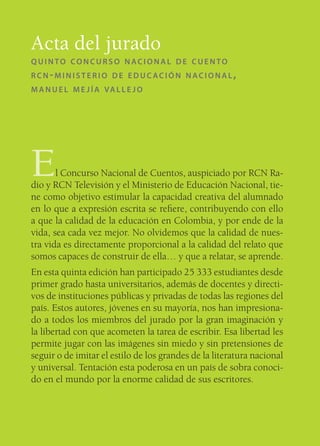 Acta del jurado
QUINTO CONCURSO NACIONAL DE CUENTO
RCN-MINISTERIO DE EDUCACIÓN NACIONAL,
M A N U E L M E J Í A VA L L E J O




E      l Concurso Nacional de Cuentos, auspiciado por RCN Ra-
dio y RCN Televisión y el Ministerio de Educación Nacional, tie-
ne como objetivo estimular la capacidad creativa del alumnado
en lo que a expresión escrita se reﬁere, contribuyendo con ello
a que la calidad de la educación en Colombia, y por ende de la
vida, sea cada vez mejor. No olvidemos que la calidad de nues-
tra vida es directamente proporcional a la calidad del relato que
somos capaces de construir de ella… y que a relatar, se aprende.
En esta quinta edición han participado 25 333 estudiantes desde
primer grado hasta universitarios, además de docentes y directi-
vos de instituciones públicas y privadas de todas las regiones del
país. Estos autores, jóvenes en su mayoría, nos han impresiona-
do a todos los miembros del jurado por la gran imaginación y
la libertad con que acometen la tarea de escribir. Esa libertad les
permite jugar con las imágenes sin miedo y sin pretensiones de
seguir o de imitar el estilo de los grandes de la literatura nacional
y universal. Tentación esta poderosa en un país de sobra conoci-
do en el mundo por la enorme calidad de sus escritores.
 