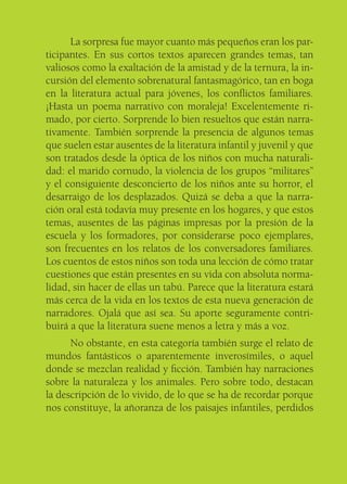 La sorpresa fue mayor cuanto más pequeños eran los par-
ticipantes. En sus cortos textos aparecen grandes temas, tan
valiosos como la exaltación de la amistad y de la ternura, la in-
cursión del elemento sobrenatural fantasmagórico, tan en boga
en la literatura actual para jóvenes, los conﬂictos familiares.
¡Hasta un poema narrativo con moraleja! Excelentemente ri-
mado, por cierto. Sorprende lo bien resueltos que están narra-
tivamente. También sorprende la presencia de algunos temas
que suelen estar ausentes de la literatura infantil y juvenil y que
son tratados desde la óptica de los niños con mucha naturali-
dad: el marido cornudo, la violencia de los grupos “militares”
y el consiguiente desconcierto de los niños ante su horror, el
desarraigo de los desplazados. Quizá se deba a que la narra-
ción oral está todavía muy presente en los hogares, y que estos
temas, ausentes de las páginas impresas por la presión de la
escuela y los formadores, por considerarse poco ejemplares,
son frecuentes en los relatos de los conversadores familiares.
Los cuentos de estos niños son toda una lección de cómo tratar
cuestiones que están presentes en su vida con absoluta norma-
lidad, sin hacer de ellas un tabú. Parece que la literatura estará
más cerca de la vida en los textos de esta nueva generación de
narradores. Ojalá que así sea. Su aporte seguramente contri-
buirá a que la literatura suene menos a letra y más a voz.
      No obstante, en esta categoría también surge el relato de
mundos fantásticos o aparentemente inverosímiles, o aquel
donde se mezclan realidad y ﬁcción. También hay narraciones
sobre la naturaleza y los animales. Pero sobre todo, destacan
la descripción de lo vivido, de lo que se ha de recordar porque
nos constituye, la añoranza de los paisajes infantiles, perdidos
 