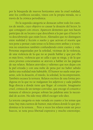 por la búsqueda de nuevos horizontes ante la cruel realidad,
ante los conﬂictos sociales, vistos con la propia mirada, no a
través de la crónica periodística.
      En la segunda categoría se destacan sobre todo los cuen-
tos de miedo, cuyo objetivo es causar la desazón del lector, lo
que consiguen con creces. Aparecen dementes que nos hacen
partícipes de su locura o que descubren a la par que el lector lo
va descubriendo que están locos. Alienados que no distinguen
entre realidad y ﬁcción o sueño y que activan el resorte que
nos pone a pensar cuán tenue es la línea entre ambas y si noso-
tros no estaremos también confundiendo entre cuento y vida.
Personas angustiadas por la soledad, víctimas de la violencia,
de una violencia de la que no se puede hablar y que por ello
es más feroz, violencia que se calla o que se niega, y de la que
estos jóvenes concursantes se atreven a hablar en las páginas
de sus relatos. Relatos atrevidos y valientes que nos dejan con
la piel erizada y con una nube de pena por no haber sabido
darles una realidad más habitable. El humor no suele estar pre-
sente, solo la desazón, el miedo, la soledad, la incomprensión.
También escasea la ternura. Relatos escritos de una forma pro-
digiosa en la que no se malgastan los adjetivos y cada palabra
llega directa a donde tiene que llegar: al corazón. Imaginario
cruel, crónica de un tiempo convulso, que encoge el corazón e
instaura el silencio porque sobran las palabras ante la necesi-
dad de acción. Ha sido muy difícil escoger solo diez.
La tercera categoría es más variada en cuanto a los temas que
trata: hay más cuentos de humor, más relatos donde lo que pre-
domina es la ternura… Pero a veces los relatos están un poco
huecos, se nota poca libertad expresiva y mucho estereotipo.
 