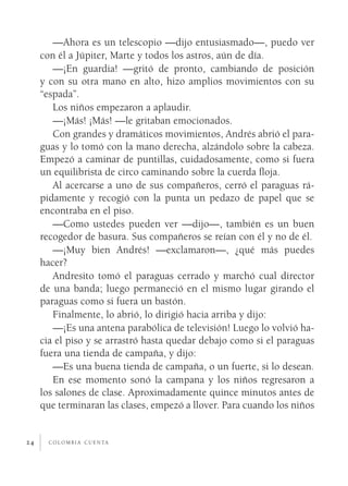 —Ahora es un telescopio —dijo entusiasmado—, puedo ver
     con él a Júpiter, Marte y todos los astros, aún de día.
        —¡En guardia! —gritó de pronto, cambiando de posición
     y con su otra mano en alto, hizo amplios movimientos con su
     “espada”.
        Los niños empezaron a aplaudir.
        —¡Más! ¡Más! —le gritaban emocionados.
        Con grandes y dramáticos movimientos, Andrés abrió el para­
     guas y lo tomó con la mano derecha, alzándolo sobre la cabeza.
     Empezó a caminar de puntillas, cuidadosamente, como si fuera
     un equilibrista de circo caminando sobre la cuerda floja.
        Al acercarse a uno de sus compañeros, cerró el paraguas rá­
     pidamente y recogió con la punta un pedazo de papel que se
     encontraba en el piso.
        —Como ustedes pueden ver —dijo—, también es un buen
     recogedor de basura. Sus compañeros se reían con él y no de él.
        —¡Muy bien Andrés! —exclamaron—, ¿qué más puedes
     hacer?
        Andresito tomó el paraguas cerrado y marchó cual director
     de una banda; luego permaneció en el mismo lugar girando el
     paraguas como si fuera un bastón.
        Finalmente, lo abrió, lo dirigió hacia arriba y dijo:
        —¡Es una antena parabólica de televisión! Luego lo volvió ha­
     cia el piso y se arrastró hasta quedar debajo como si el paraguas
     fuera una tienda de campaña, y dijo:
        —Es una buena tienda de campaña, o un fuerte, si lo desean.
        En ese momento sonó la campana y los niños regresaron a
     los salones de clase. Aproximadamente quince minutos antes de
     que terminaran las clases, empezó a llover. Para cuando los niños


24     c o l o m b i a c u e n ta
 