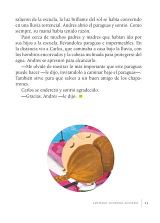 salieron de la escuela, la luz brillante del sol se había convertido
en una lluvia torrencial. Andrés abrió el paraguas y sonrió. Como
siempre, su mamá había tenido razón.
   Pasó cerca de muchos padres y madres que habían ido por
sus hijos a la escuela, llevándoles paraguas e impermeables. En
la distancia vio a Carlos, que caminaba a casa bajo la lluvia, con
los hombros encorvados y la cabeza inclinada para protegerse del
agua. Andrés se apresuró para alcanzarlo.
   —Me olvidé de mostrar lo más importante que este paraguas
puede hacer —le dijo, invitándolo a caminar bajo el paraguas—.
También sirve para que salves a un buen amigo de los chapa­
rrones.
   Carlos se enderezó y sonrió agradecido.
   —Gracias, Andrés —le dijo.




                                         santiago londoño acevedo      25
 