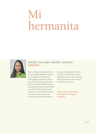Mi
hermanita

m a r í a j u l i a n a r i a ñ o a lo n s o
b o g o tá

Nací en Bogotá. Actualmente vivo    a lo que estoy leyendo; cuando
en la ciudad de Medellín, estudio   escribo, me gusta hacer cosas
en el colegio La Presentación,      diferentes, que no sean comunes
de Envigado, tengo trece años y     para las personas, pero que aún
para mí ha sido un orgullo ganar    así sean de su agrado.
el Concurso Nacional de Cuento,
nunca llegué a pensar que tendría
este talento. Me gusta escuchar
música, me encanta que los libros   Grado sexto, Colegio de la
me lleven a otro mundo, que         Presentación, Envigado,
me inspiren sentimientos frente     Antioquia




                                                                      27
 