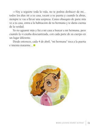—Voy a seguirte toda la vida, no te podrás deshacer de mí...
todos los días iré a tu casa, tocaré a tu puerta y cuando la abras,
siempre te vas a llevar una sorpresa. Como obsequio de parte mía
ve a tu casa, entra a la habitación de tu hermana y te darás cuenta
de la verdad.
    Yo no aguanté más y fui a mi casa a buscar a mi hermana, pero
cuando la vi estaba descuartizada, con cada parte de su cuerpo en
un lugar diferente.
    Desde entonces, cada 4 de abril, “mi hermana” toca a la puerta
e intenta matarme...




                                        maría juliana riaño alonso    29
 