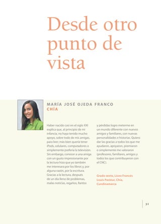 Desde otro
punto de
vista
maría josé ojeda fr anco
chía


Haber nacido casi en el siglo XXI     y pérdidas logro meterme en
explica que, al principio de mi       un mundo diferente con nuevos
infancia, no haya tenido mucho        amigos y familiares, con nuevas
apoyo, sobre todo de mis amigas,      personalidades e historias. Quiero
para leer; más bien quería tener      dar las gracias a todos los que me
iPods, celulares, computadores o      ayudaron, apoyaron, premiaron
simplemente prefería la televisión.   o simplemente me valoraron
Sin embargo, conocer a una amiga      (profesores, familiares, amigos y
con un gusto impresionante por        todos los que contribuyeron con
la lectura hizo que yo también        el CNC).
me interesara por los libros y, por
alguna razón, por la escritura.
Gracias a la lectura, después         Grado sexto, Liceo Francés
de un día lleno de problemas,         Louis Pasteur, Chía,
malas noticias, regaños, llantos      Cundinamarca




                                                                           31
 