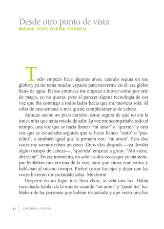Desde otro punto de vista
     maría josé ojeda fr anco




        T       odo empezó hace algunos años, cuando seguía en ese
     globo y ya no tenía mucho espacio para moverme en él; ese globo
     lleno de agua. En ese entonces me empecé a mover como por arte
     de magia, yo no quería, pero al parecer alguna tecnología de esa
     voz que iba conmigo a todos lados hacía que me moviera sola. Al
     cabo de una semana o más quedé completamente de cabeza.
         Aunque suene un poco extraño, estoy segura de que no era la
     única niña que tenía miedo de salir. La voz me acompañaba todo el
     tiempo, una voz que se hacía llamar “mi amor” o “querida” y otra
     voz que se escuchaba seguido que se hacía llamar “osito” o “pas­
     telito”, o también igual que la primera voz: “mi amor”. Esas dos
     voces me atemorizaban un poco. Unos días después —ya llevaba
     algún tiempo de cabeza—, “querida” empezó a gritar: “Ahí viene,
     ahí viene”. En ese momento, no solo las dos voces que yo oía siem­
     pre hablaban una encima de la otra, sino que ahora eran varias y
     hablaban al mismo tiempo. Preferí cerrar los ojos y dejar que las
     voces hicieran un escándalo solas. Me dormí.
         Desperté en un lugar más bien claro, se veía una luz. Había
     escuchado hablar de la muerte cuando “mi amor” y “pastelito” ha­
     blaban de las personas que habían resucitado y que veían una luz


32     c o l o m b i a c u e n ta
 